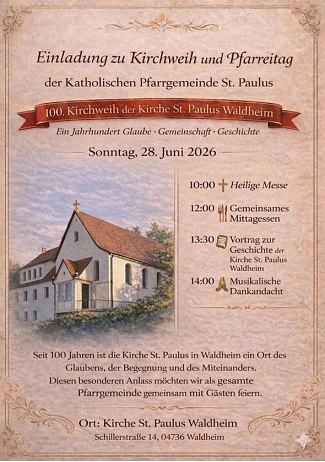 Kath. Kirche 100 Jahre BF Titel / Anlass:
Einladung zu Kirchweih und Pfarreitag der katholischen Pfarrgemeinde St. Paulus
Besonderheit:
100. Kirchweih der Kirche St. Paulus in Waldheim
Leitspruch: „Ein Jahrhundert Glaube · Gemeinschaft · Geschichte“
Datum: Sonntag, 28. Juni 2026
Programm: 10:00 Uhr: Heilige Messe
12:00 Uhr: Gemeinsames Mittagessen
13:30 Uhr: Vortrag zur Geschichte der Kirche St. Paulus Waldheim
14:00 Uhr: Musikalische Dankandacht
Beschreibung / Einladungstext:
Seit 100 Jahren ist die Kirche St. Paulus in Waldheim ein Ort des Glaubens, der Begegnung und des Miteinanders.
Die Pfarrgemeinde lädt dazu ein, dieses Jubiläum gemeinsam mit Gästen zu feiern.
Ort: Kirche St. Paulus Waldheim
Schillerstraße 14, 04736 Waldheim
Gestaltung:
Das Plakat hat einen warmen, beigefarbenen Hintergrund im Vintage-Stil mit ornamentalen Verzierungen.
Links ist eine Illustration der Kirche mit rotem Dach zu sehen.
Die Programmpunkte stehen rechts daneben in einer klaren Liste mit kleinen Symbolen (Kreuz, Besteck, Buch, betende Hände). © Stadt Waldheim